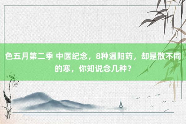 色五月第二季 中医纪念，8种温阳药，却是散不同的寒，你知说念几种？