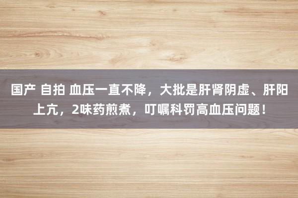 国产 自拍 血压一直不降，大批是肝肾阴虚、肝阳上亢，2味药煎煮，叮嘱科罚高血压问题！