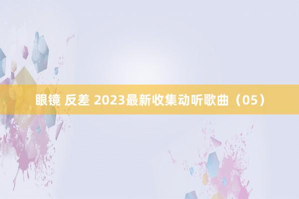 眼镜 反差 2023最新收集动听歌曲（05）