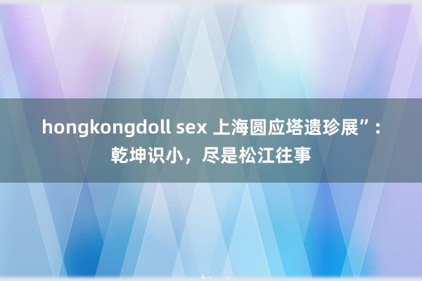 hongkongdoll sex 上海圆应塔遗珍展”：乾坤识小，尽是松江往事