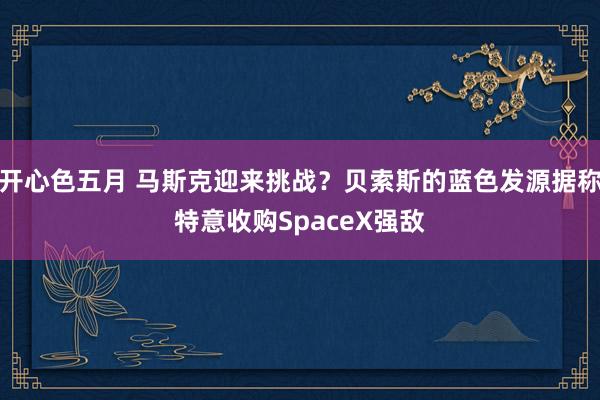 开心色五月 马斯克迎来挑战？贝索斯的蓝色发源据称特意收购SpaceX强敌