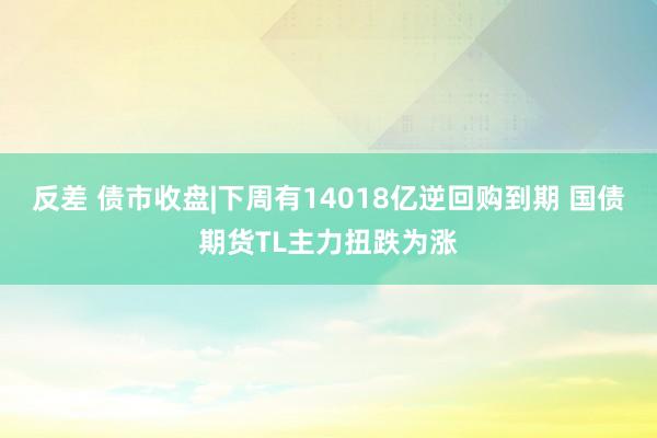 反差 债市收盘|下周有14018亿逆回购到期 国债期货TL主力扭跌为涨