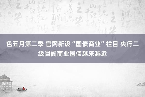 色五月第二季 官网新设“国债商业”栏目 央行二级阛阓商业国债越来越近