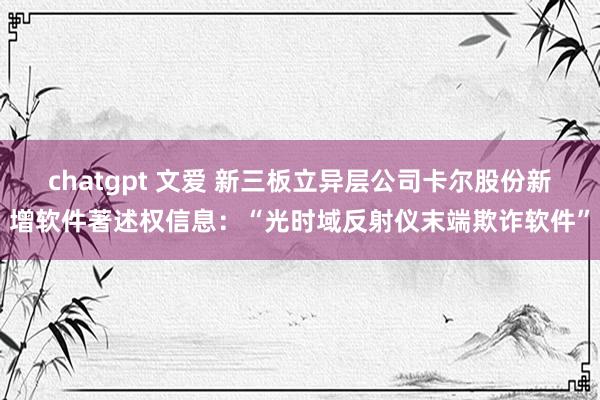 chatgpt 文爱 新三板立异层公司卡尔股份新增软件著述权信息：“光时域反射仪末端欺诈软件”