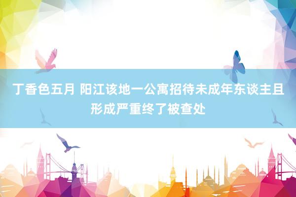 丁香色五月 阳江该地一公寓招待未成年东谈主且形成严重终了被查处