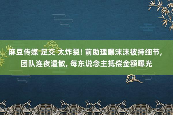 麻豆传媒 足交 太炸裂! 前助理曝沫沫被持细节， 团队连夜遣散， 每东说念主抵偿金额曝光