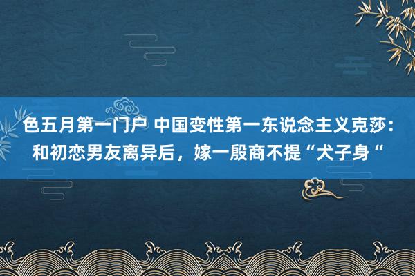 色五月第一门户 中国变性第一东说念主义克莎：和初恋男友离异后，嫁一殷商不提“犬子身“