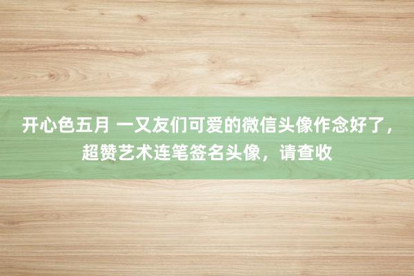 开心色五月 一又友们可爱的微信头像作念好了，超赞艺术连笔签名头像，请查收