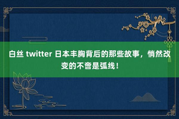 白丝 twitter 日本丰胸背后的那些故事，悄然改变的不啻是弧线！