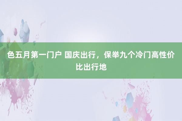 色五月第一门户 国庆出行，保举九个冷门高性价比出行地