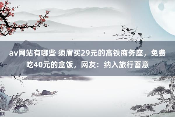 av网站有哪些 须眉买29元的高铁商务座，免费吃40元的盒饭，网友：纳入旅行蓄意