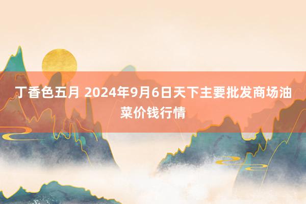 丁香色五月 2024年9月6日天下主要批发商场油菜价钱行情