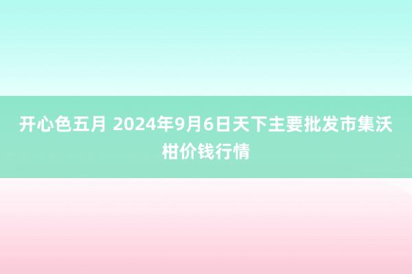 开心色五月 2024年9月6日天下主要批发市集沃柑价钱行情