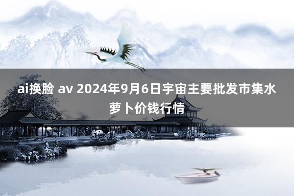 ai换脸 av 2024年9月6日宇宙主要批发市集水萝卜价钱行情