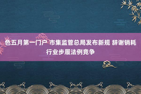 色五月第一门户 市集监管总局发布新规 辞谢销耗行业步履法例竞争