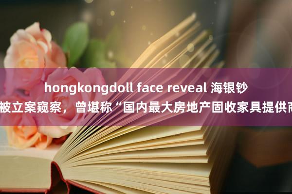 hongkongdoll face reveal 海银钞票被立案窥察，曾堪称“国内最大房地产固收家具提供商”