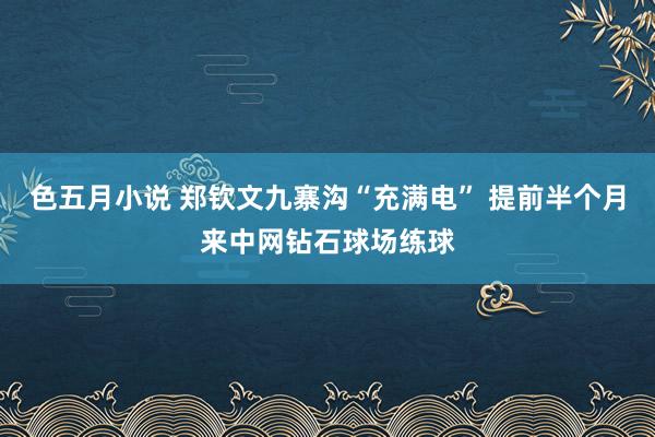 色五月小说 郑钦文九寨沟“充满电” 提前半个月来中网钻石球场练球