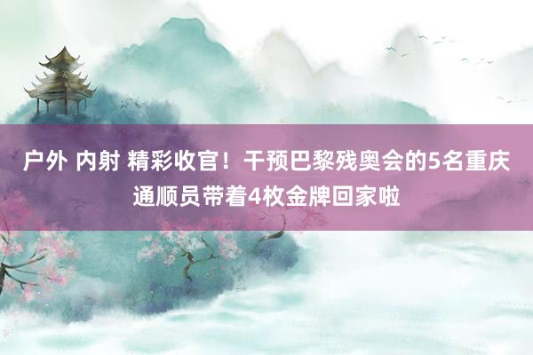 户外 内射 精彩收官！干预巴黎残奥会的5名重庆通顺员带着4枚金牌回家啦