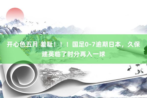 开心色五月 羞耻！！！国足0-7逾期日本，久保建英临了时分再入一球