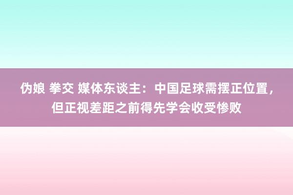 伪娘 拳交 媒体东谈主：中国足球需摆正位置，但正视差距之前得先学会收受惨败