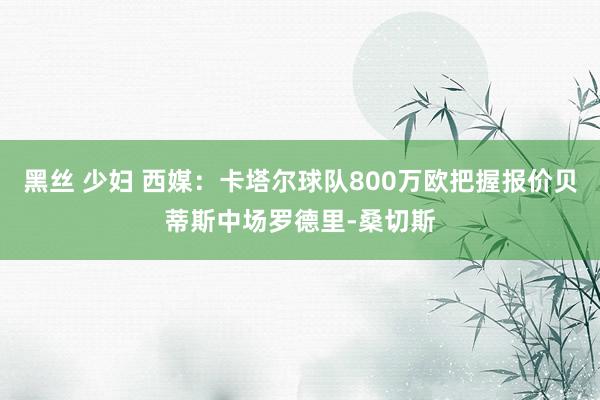 黑丝 少妇 西媒：卡塔尔球队800万欧把握报价贝蒂斯中场罗德里-桑切斯