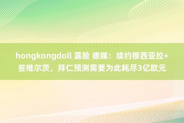 hongkongdoll 露脸 德媒：续约穆西亚拉+签维尔茨，拜仁预测需要为此耗尽3亿欧元