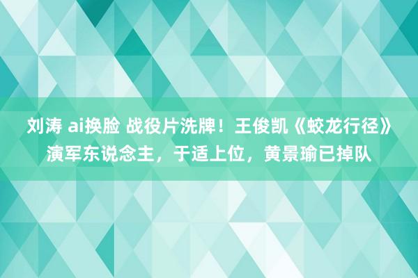 刘涛 ai换脸 战役片洗牌！王俊凯《蛟龙行径》演军东说念主，于适上位，黄景瑜已掉队