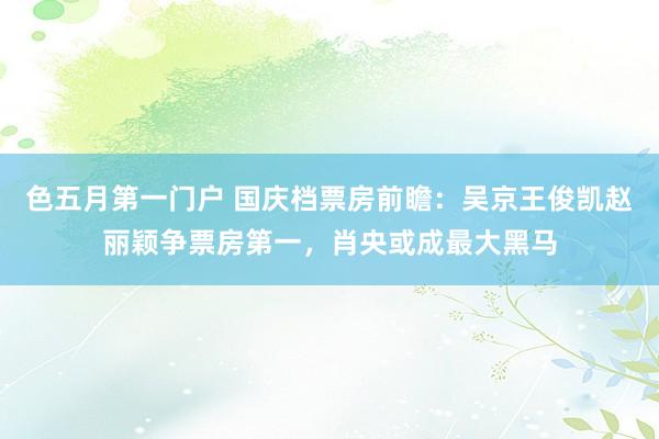 色五月第一门户 国庆档票房前瞻：吴京王俊凯赵丽颖争票房第一，肖央或成最大黑马