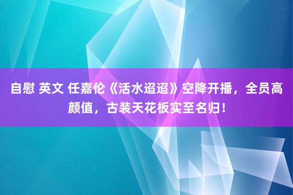 自慰 英文 任嘉伦《活水迢迢》空降开播，全员高颜值，古装天花板实至名归！