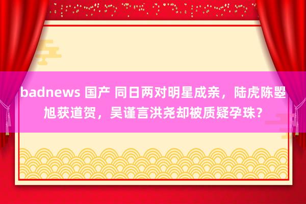 badnews 国产 同日两对明星成亲，陆虎陈曌旭获道贺，吴谨言洪尧却被质疑孕珠？