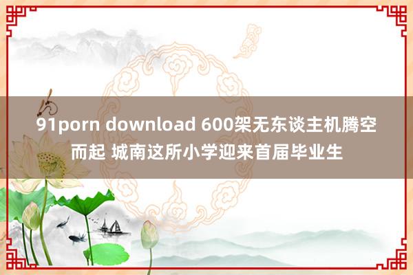 91porn download 600架无东谈主机腾空而起 城南这所小学迎来首届毕业生