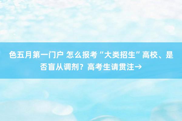 色五月第一门户 怎么报考“大类招生”高校、是否盲从调剂？高考生请贯注→