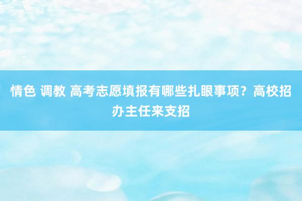 情色 调教 高考志愿填报有哪些扎眼事项？高校招办主任来支招