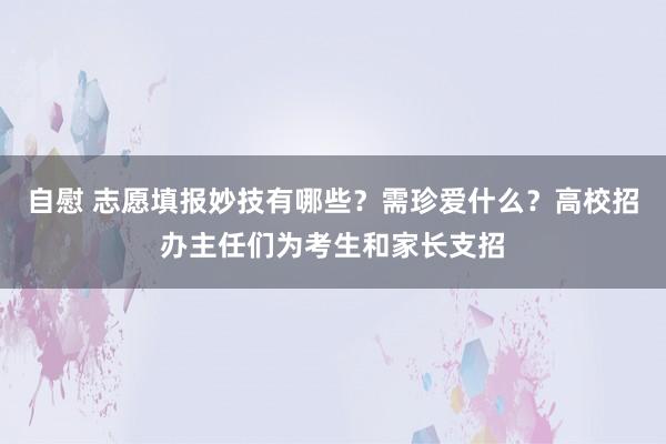 自慰 志愿填报妙技有哪些？需珍爱什么？高校招办主任们为考生和家长支招