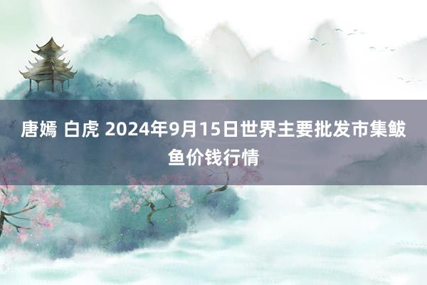 唐嫣 白虎 2024年9月15日世界主要批发市集鲅鱼价钱行情