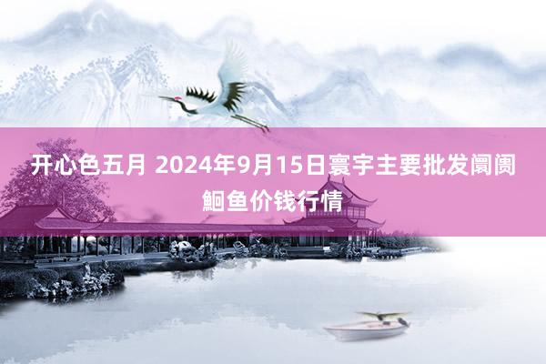 开心色五月 2024年9月15日寰宇主要批发阛阓鮰鱼价钱行情