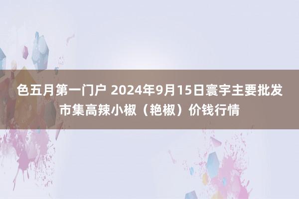 色五月第一门户 2024年9月15日寰宇主要批发市集高辣小椒（艳椒）价钱行情