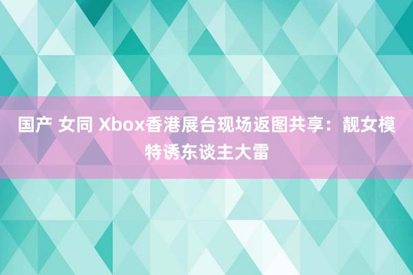 国产 女同 Xbox香港展台现场返图共享：靓女模特诱东谈主大雷