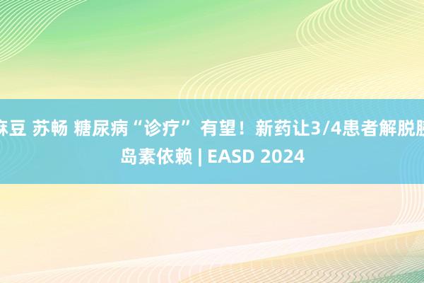 麻豆 苏畅 糖尿病“诊疗” 有望！新药让3/4患者解脱胰岛素依赖 | EASD 2024