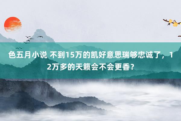 色五月小说 不到15万的凯好意思瑞够忠诚了，12万多的天籁会不会更香？