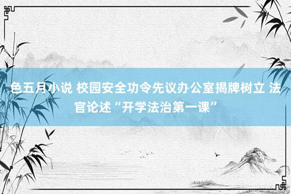 色五月小说 校园安全功令先议办公室揭牌树立 法官论述“开学法治第一课”