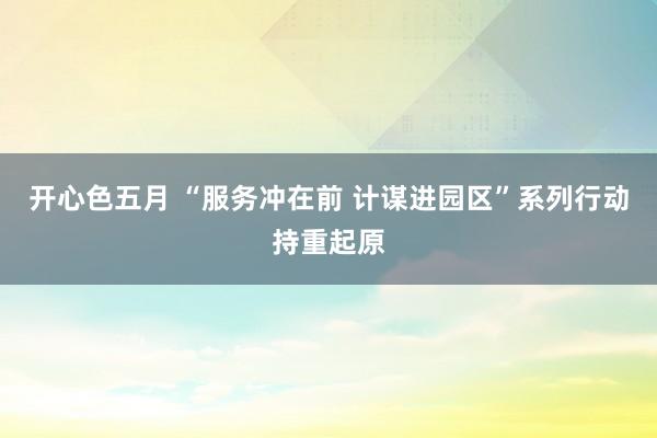 开心色五月 “服务冲在前 计谋进园区”系列行动持重起原