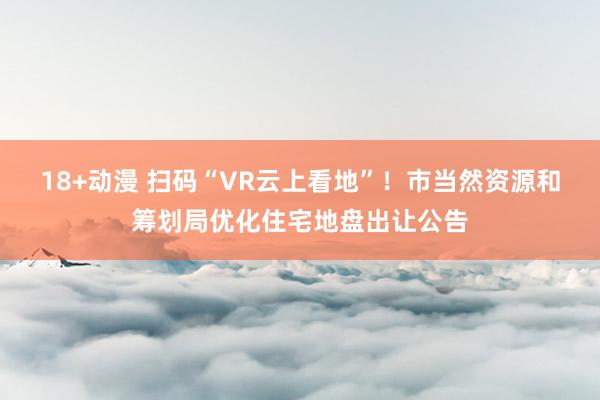 18+动漫 扫码“VR云上看地”！市当然资源和筹划局优化住宅地盘出让公告