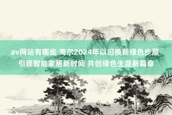 av网站有哪些 海尔2024年以旧换新绿色步履 引颈智能家居新时间 共创绿色生涯新篇章