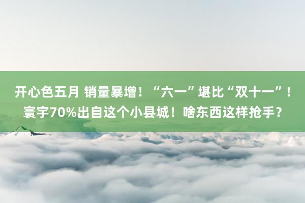 开心色五月 销量暴增！“六一”堪比“双十一”！寰宇70%出自这个小县城！啥东西这样抢手？