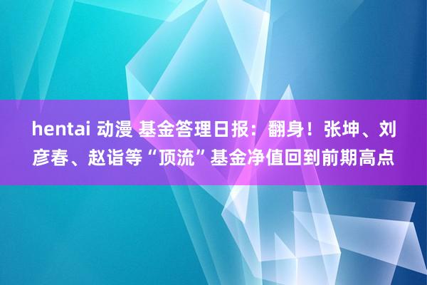 hentai 动漫 基金答理日报：翻身！张坤、刘彦春、赵诣等“顶流”基金净值回到前期高点