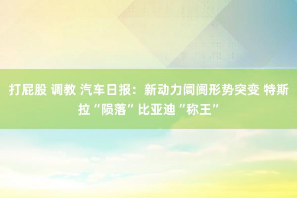 打屁股 调教 汽车日报：新动力阛阓形势突变 特斯拉“陨落”比亚迪“称王”