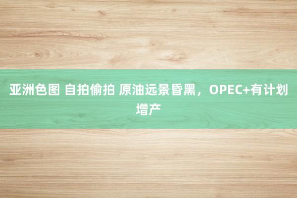 亚洲色图 自拍偷拍 原油远景昏黑，OPEC+有计划增产