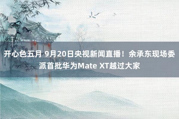 开心色五月 9月20日央视新闻直播！余承东现场委派首批华为Mate XT越过大家