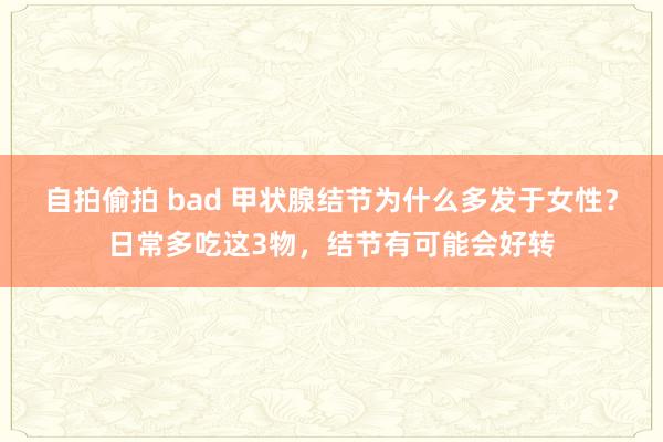 自拍偷拍 bad 甲状腺结节为什么多发于女性？日常多吃这3物，结节有可能会好转